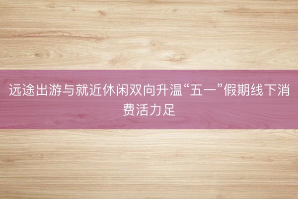 远途出游与就近休闲双向升温“五一”假期线下消费活力足