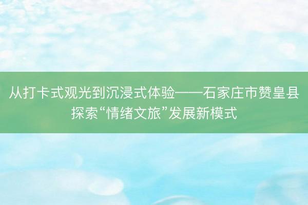 从打卡式观光到沉浸式体验——石家庄市赞皇县探索“情绪文旅”发展新模式