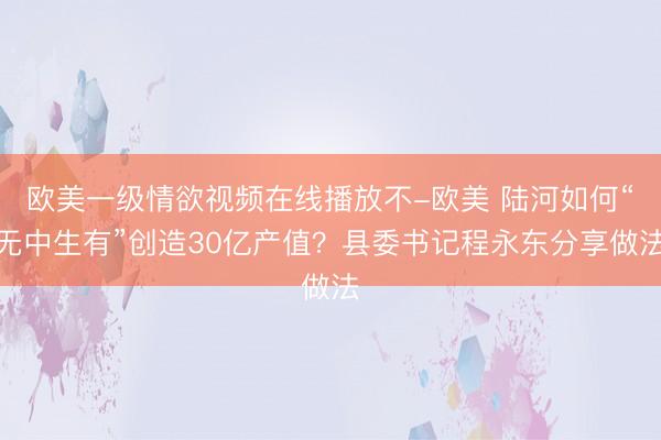 欧美一级情欲视频在线播放不-欧美 陆河如何“无中生有”创造30亿产值？县委书记程永东分享做法