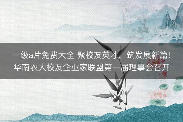 一级a片免费大全 聚校友英才，筑发展新篇！华南农大校友企业家联盟第一届理事会召开