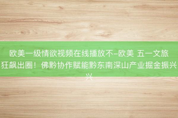 欧美一级情欲视频在线播放不-欧美 五一文旅狂飙出圈！佛黔协作赋能黔东南深山产业掘金振兴