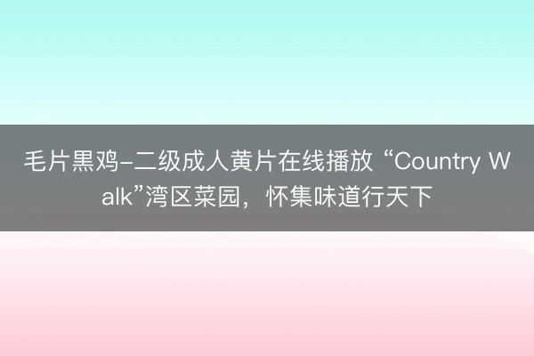 毛片黒鸡-二级成人黄片在线播放 “Country Walk”湾区菜园，怀集味道行天下