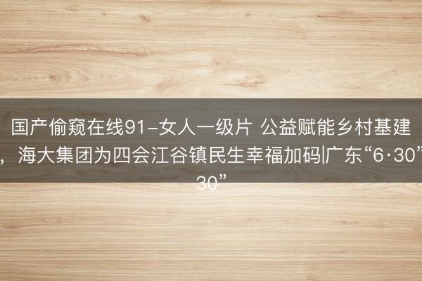 国产偷窥在线91-女人一级片 公益赋能乡村基建，海大集团为四会江谷镇民生幸福加码|广东“6·30”