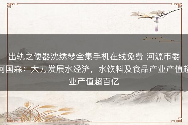 出轨之便器沈绣琴全集手机在线免费 河源市委书记何国森：大力发展水经济，水饮料及食品产业产值超百亿