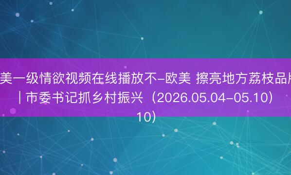 欧美一级情欲视频在线播放不-欧美 擦亮地方荔枝品牌 | 市委书记抓乡村振兴（2026.05.04-05.10）