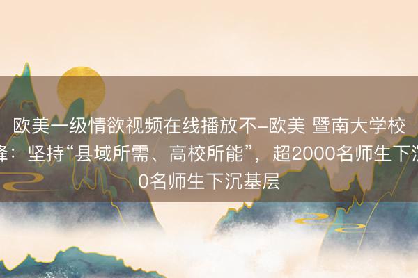 欧美一级情欲视频在线播放不-欧美 暨南大学校长邢锋：坚持“县域所需、高校所能”，超2000名师生下沉基层