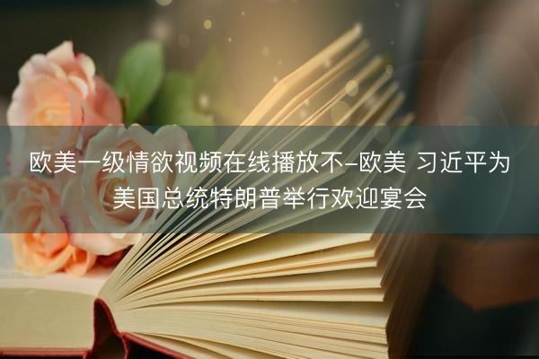欧美一级情欲视频在线播放不-欧美 习近平为美国总统特朗普举行欢迎宴会