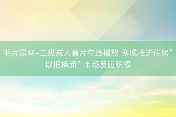 毛片黒鸡-二级成人黄片在线播放 多城推进住房“以旧换新” 市场反应积极