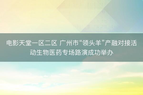 电影天堂一区二区 广州市“领头羊”产融对接活动生物医药专场路演成功举办