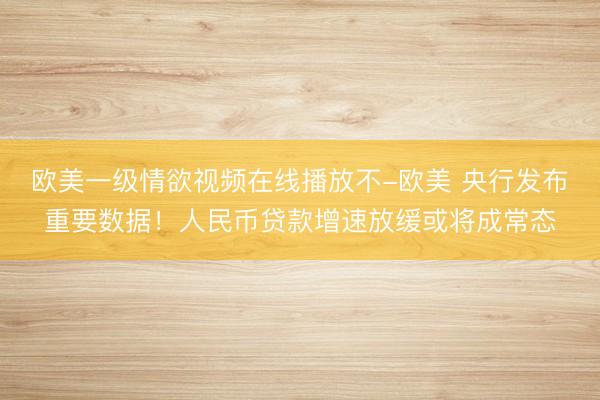 欧美一级情欲视频在线播放不-欧美 央行发布重要数据！人民币贷款增速放缓或将成常态