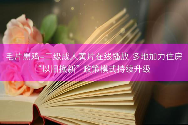 毛片黒鸡-二级成人黄片在线播放 多地加力住房“以旧换新” 政策模式持续升级