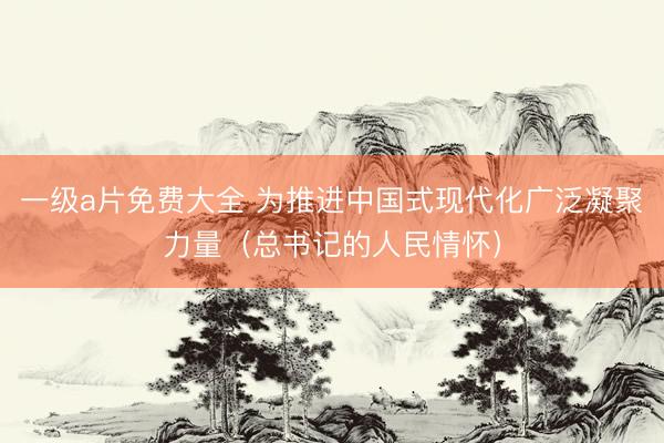一级a片免费大全 为推进中国式现代化广泛凝聚力量(总书记的人民情怀)