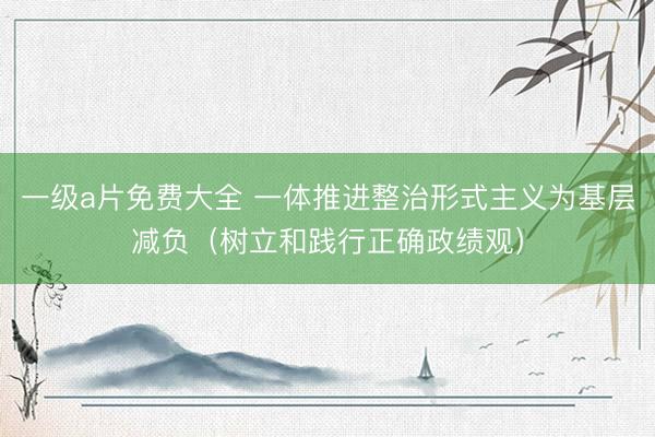 一级a片免费大全 一体推进整治形式主义为基层减负（树立和践行正确政绩观）