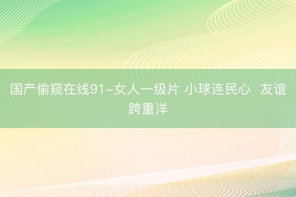 国产偷窥在线91-女人一级片 小球连民心  友谊跨重洋