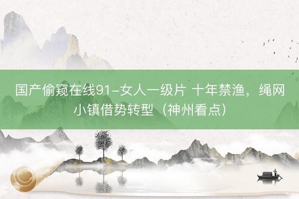 国产偷窥在线91-女人一级片 十年禁渔，绳网小镇借势转型（神州看点）