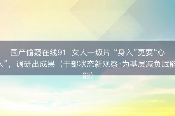 国产偷窥在线91-女人一级片 “身入”更要“心入”，调研出成果（干部状态新观察·为基层减负赋能）