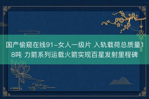 国产偷窥在线91-女人一级片 入轨载荷总质量18吨 力箭系列运载火箭实现百星发射里程碑