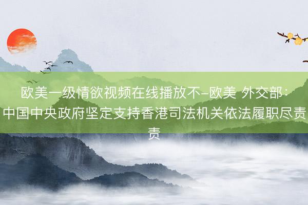 欧美一级情欲视频在线播放不-欧美 外交部：中国中央政府坚定支持香港司法机关依法履职尽责