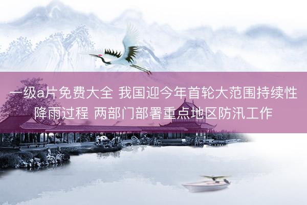 一级a片免费大全 我国迎今年首轮大范围持续性降雨过程 两部门部署重点地区防汛工作