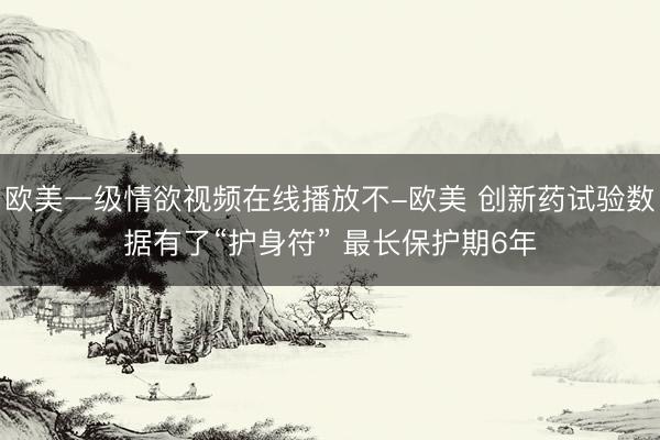 欧美一级情欲视频在线播放不-欧美 创新药试验数据有了“护身符” 最长保护期6年