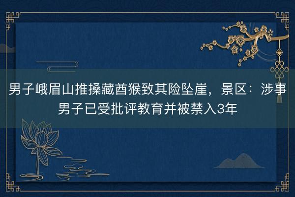 男子峨眉山推搡藏酋猴致其险坠崖，景区：涉事男子已受批评教育并被禁入3年