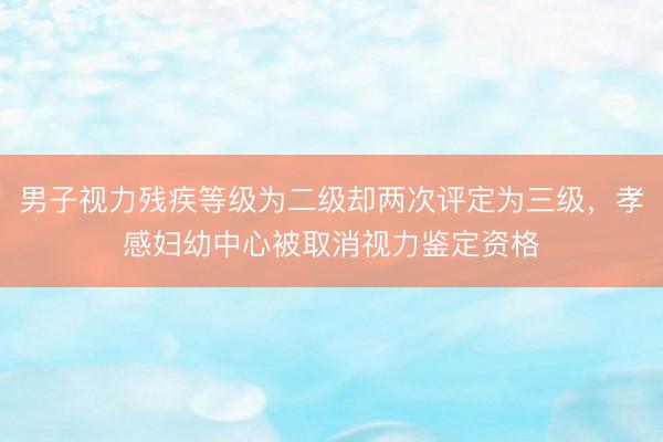 男子视力残疾等级为二级却两次评定为三级，孝感妇幼中心被取消视力鉴定资格