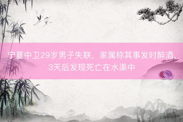 宁夏中卫29岁男子失联，家属称其事发时醉酒，3天后发现死亡在水渠中