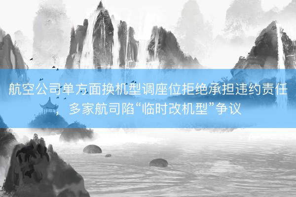 航空公司单方面换机型调座位拒绝承担违约责任，多家航司陷“临时改机型”争议