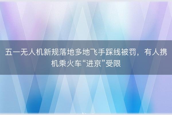五一无人机新规落地多地飞手踩线被罚，有人携机乘火车“进京”受限