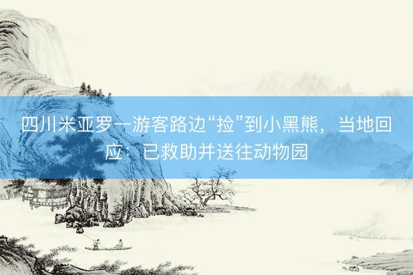 四川米亚罗一游客路边“捡”到小黑熊，当地回应：已救助并送往动物园