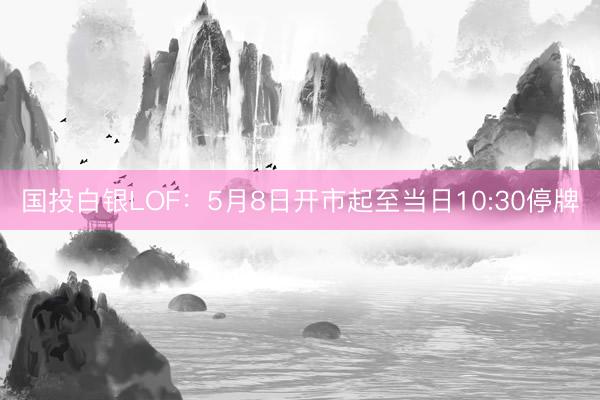 国投白银LOF：5月8日开市起至当日10:30停牌