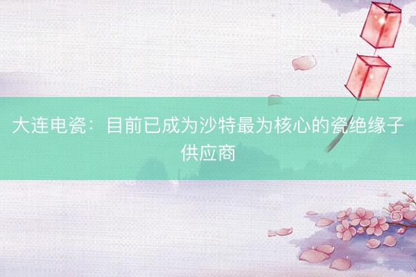 大连电瓷：目前已成为沙特最为核心的瓷绝缘子供应商