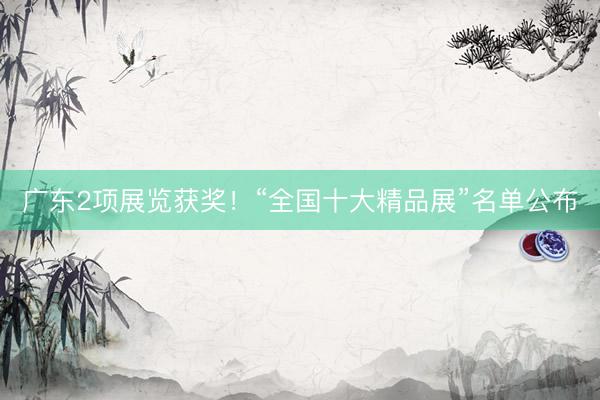 广东2项展览获奖！“全国十大精品展”名单公布