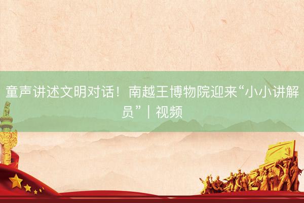 童声讲述文明对话！南越王博物院迎来“小小讲解员”｜视频