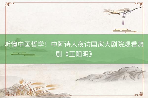 听懂中国哲学！中阿诗人夜访国家大剧院观看舞剧《王阳明》