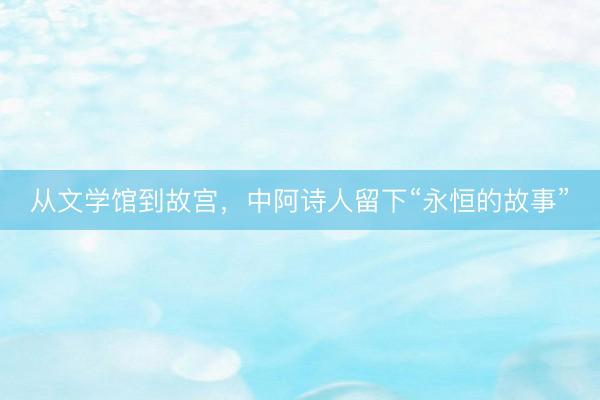 从文学馆到故宫，中阿诗人留下“永恒的故事”