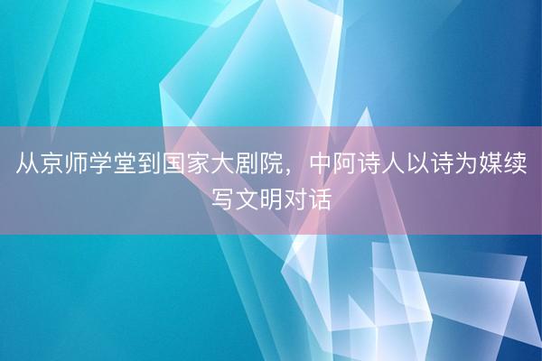 从京师学堂到国家大剧院，中阿诗人以诗为媒续写文明对话
