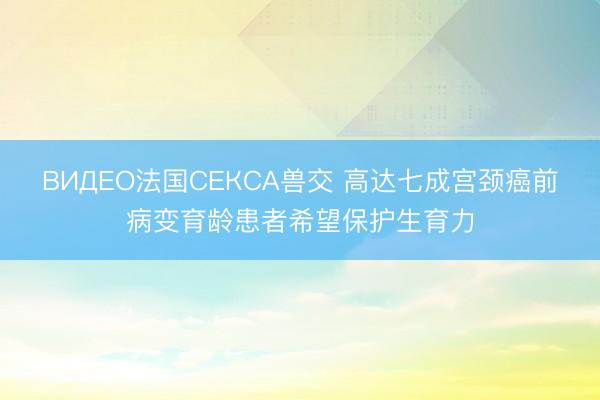 ВИДЕО法国СЕКСА兽交 高达七成宫颈癌前病变育龄患者希望保护生育力