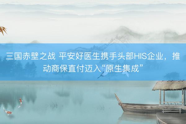 三国赤壁之战 平安好医生携手头部HIS企业，推动商保直付迈入“原生集成”