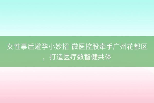 女性事后避孕小妙招 微医控股牵手广州花都区，打造医疗数智健共体