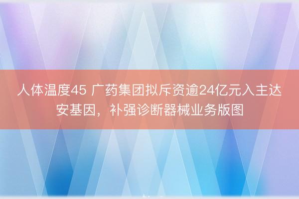 人体温度45 广药集团拟斥资逾24亿元入主达安基因，补强诊断器械业务版图