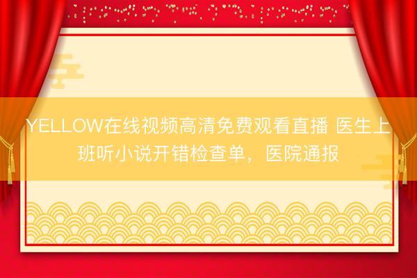 YELLOW在线视频高清免费观看直播 医生上班听小说开错检查单，医院通报