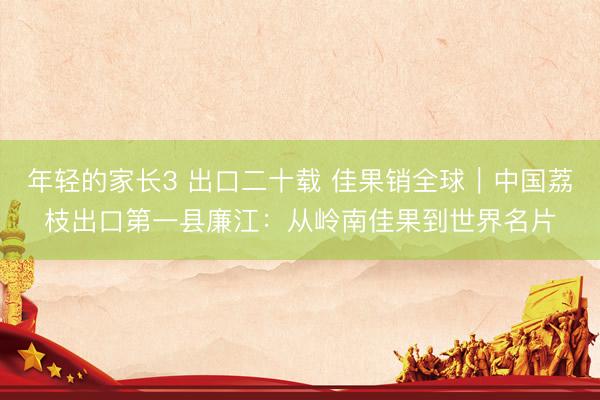 年轻的家长3 出口二十载 佳果销全球｜中国荔枝出口第一县廉江：从岭南佳果到世界名片