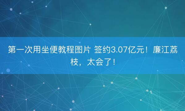 第一次用坐便教程图片 签约3.07亿元！廉江荔枝，太会了！