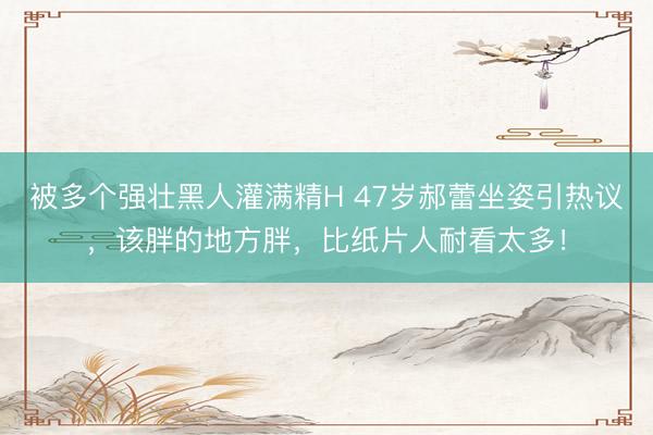 被多个强壮黑人灌满精H 47岁郝蕾坐姿引热议，该胖的地方胖，比纸片人耐看太多！