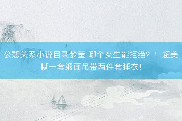 公憩关系小说目录梦莹 哪个女生能拒绝？！超美腻一套缎面吊带两件套睡衣！