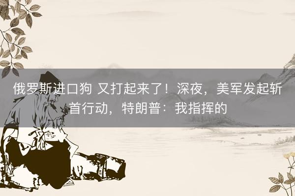 俄罗斯进口狗 又打起来了！深夜，美军发起斩首行动，特朗普：我指挥的