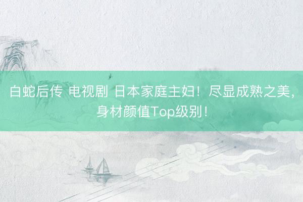 白蛇后传 电视剧 日本家庭主妇！尽显成熟之美，身材颜值Top级别！