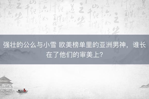 强壮的公么与小雪 欧美榜单里的亚洲男神，谁长在了他们的审美上？
