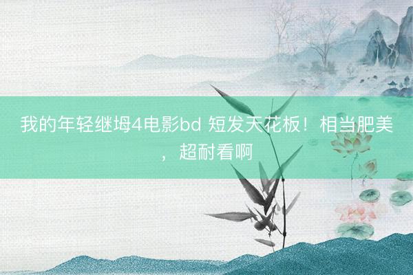 我的年轻继坶4电影bd 短发天花板！相当肥美，超耐看啊